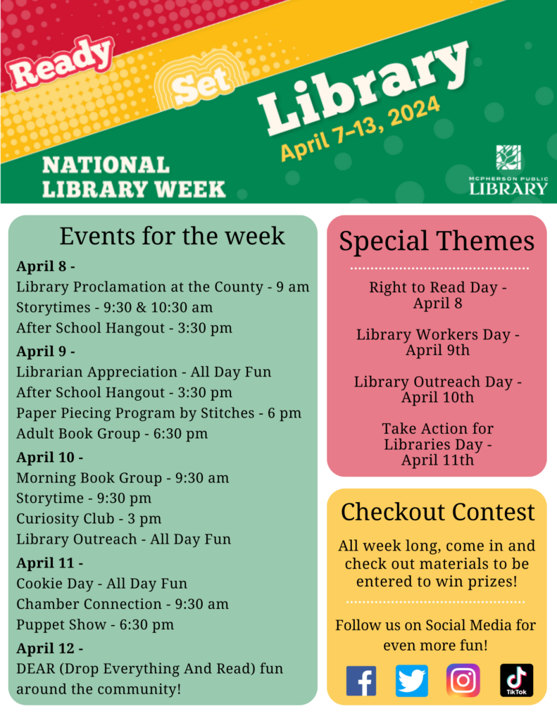 National Library Week - Events for the week:
April 8 - 
Library Proclamation at the County - 9 am
Storytimes - 9:30 & 10:30 am
After School Hangout - 3:30 pm
April 9 - 
Librarian Appreciation - All Day Fun
After School Hangout - 3:30 pm
Paper Piecing Program by Stitches - 6 pm
Adult Book Group - 6:30 pm
April 10 - 
Morning Book Group - 9:30 am
Storytime - 9:30 pm
Curiosity Club - 3 pm
Library Outreach - All Day Fun
April 11 - 
Cookie Day - All Day Fun
Chamber Connection - 9:30 am
Puppet Show - 6:30 pm
April 12 - 
DEAR (Drop Everything And Read) fun around the community!
Plus, a checkout contest! All week long, come in and check out materials to be entered to win prizes!